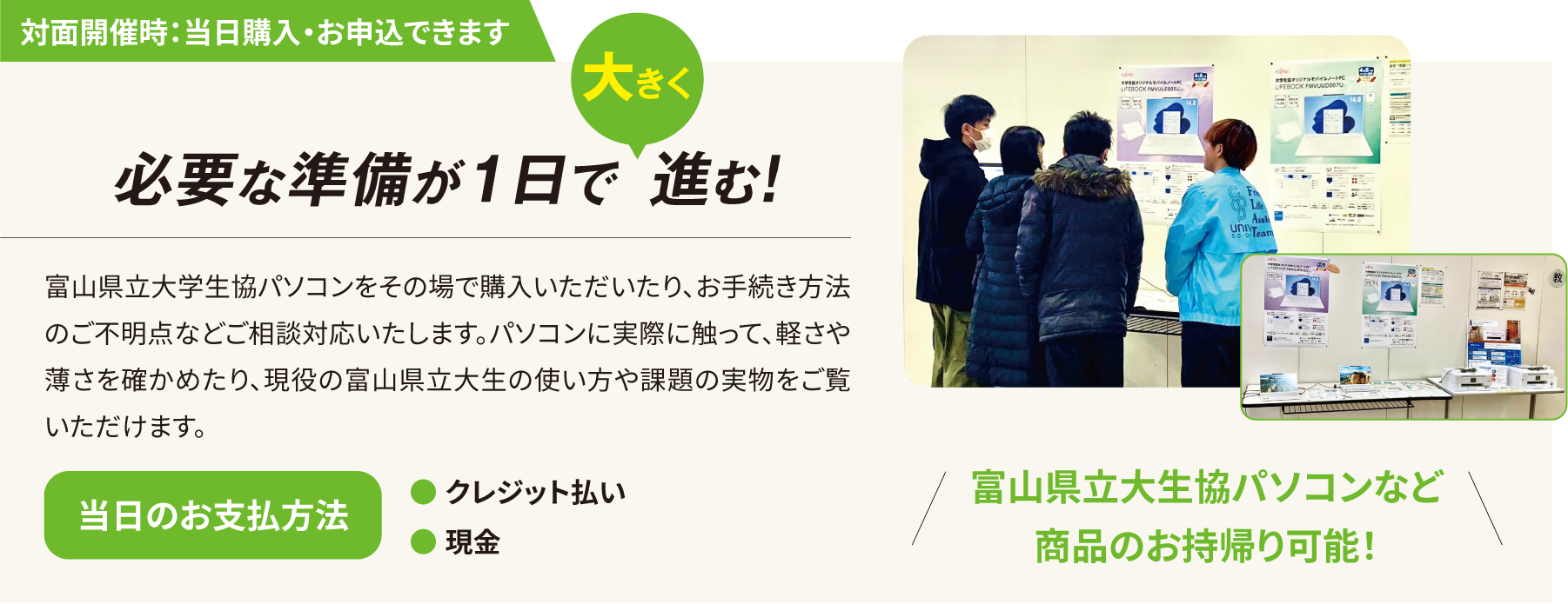 対面開催時：当日購入・お申込できます 必要な準備が1日で大きく進む！富山県立大生協パソコンなど商品のお持帰り可能！　 富山県立大学生協パソコンをその場で購入いただいたり、お手続き方法のご不明点などご相談対応いたします。パソコンに実際に触って、軽さや薄さを確かめたり、現役の富山県立大生の使い方や課題の実物をご覧いただけます。　当日のお支払い方法・クレジット払い・現金