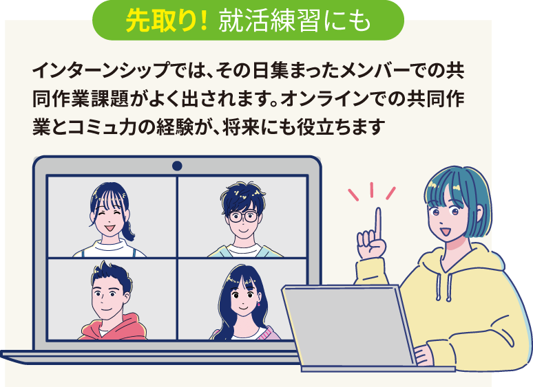 先取り! 就活練習にも:インターンシップではその日集まったメンバーでの共同作業課題がよく出されます。オンラインでの共同作業とコミュ力の経験が、将来にも役立ちます